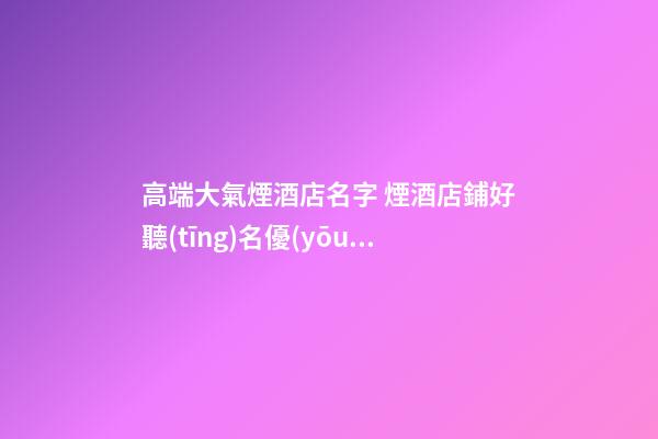 高端大氣煙酒店名字 煙酒店鋪好聽(tīng)名優(yōu)選,起名之家-第1張-店鋪起名-玄機(jī)派